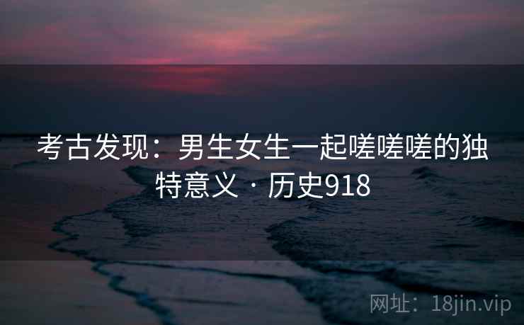考古发现：男生女生一起嗟嗟嗟的独特意义 · 历史918