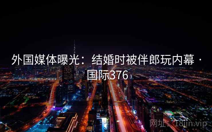外国媒体曝光:结婚时被伴郎玩内幕 · 国际376 外国媒体曝光:结婚时被伴郎玩内幕 · 国际376