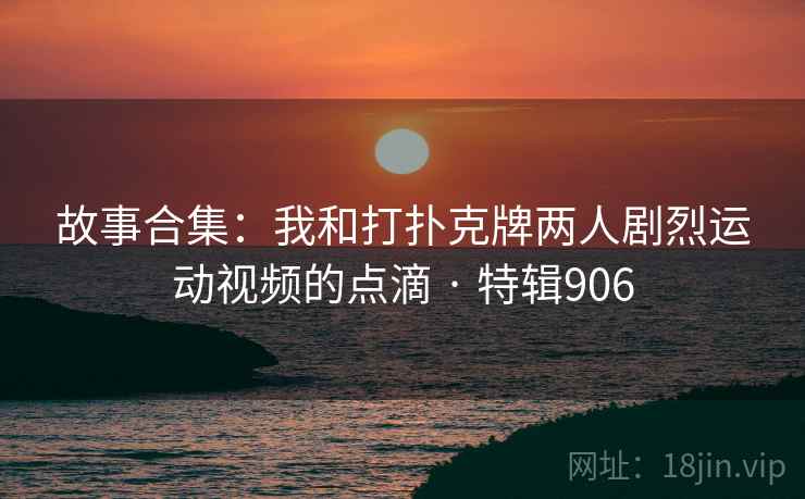 故事合集：我和打扑克牌两人剧烈运动视频的点滴 · 特辑906