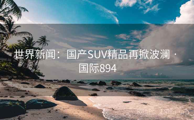 世界新闻:国产SUV精品再掀波澜 · 国际894 世界新闻:国产SUV精品再掀波澜 · 国际894