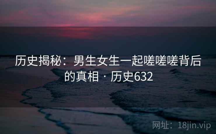 历史揭秘：男生女生一起嗟嗟嗟背后的真相 · 历史632