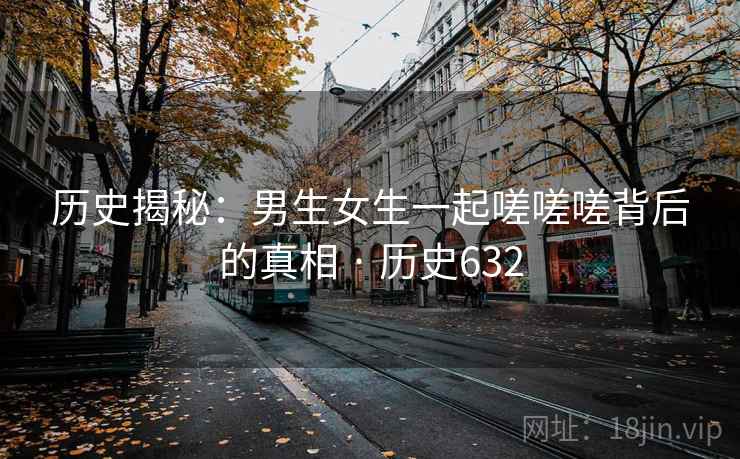 历史揭秘：男生女生一起嗟嗟嗟背后的真相 · 历史632