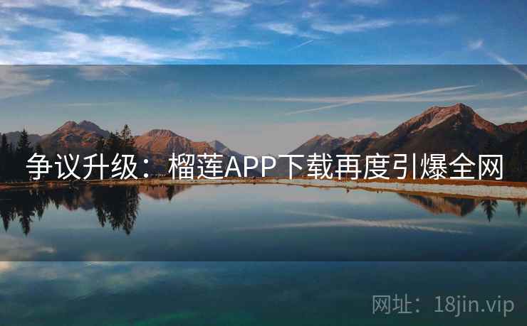 争议升级：榴莲APP下载再度引爆全网